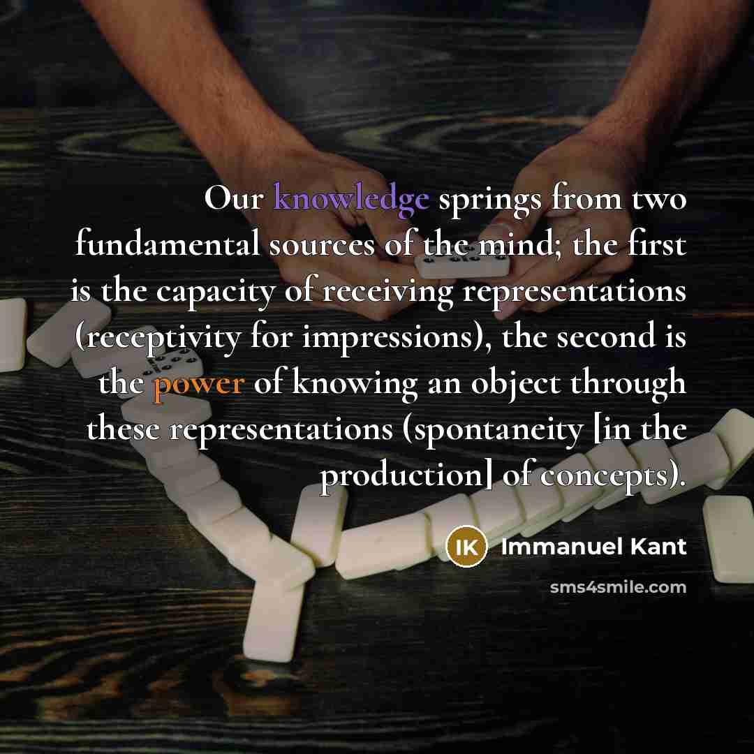 “Our knowledge springs from two fundamental sources of the mind; the first is the capacity of receiving representations (receptivity for impressions), the second is the power of knowing an object through these representations (spontaneity [in the production] of concepts).” quote by Immanuel Kant