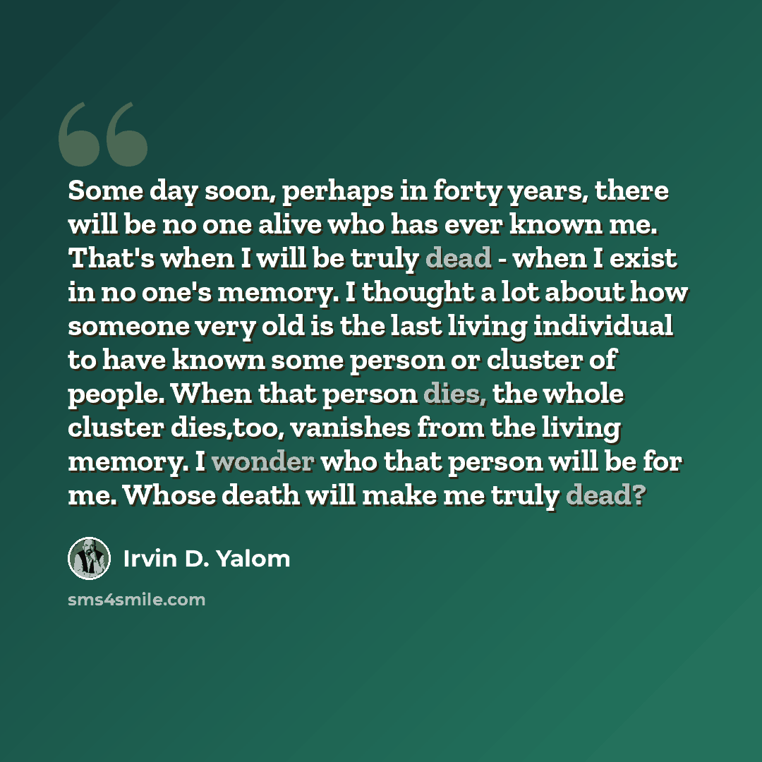 “Some day soon, perhaps in forty years, there will be no one alive who has ever known me. That's when I will be truly dead - when I exist in no one's memory. I thought a lot about how someone very old is the last living individual to have known some person or cluster of people. When that person…” quote by Irvin D. Yalom