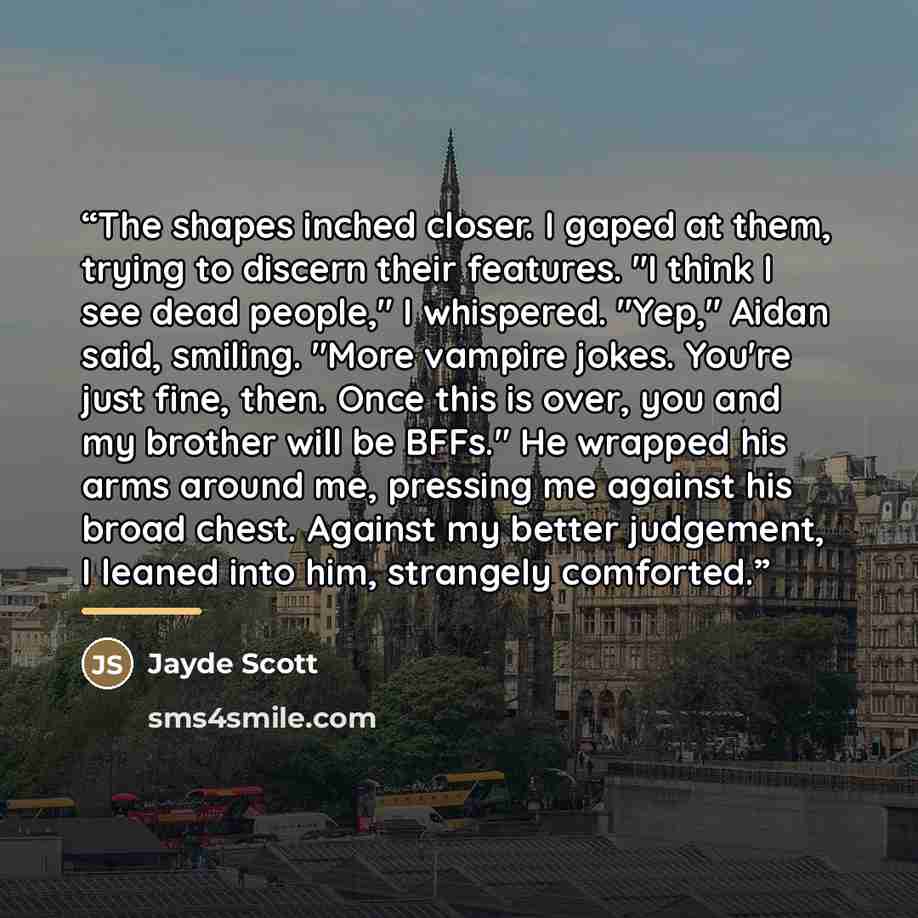 “The shapes inched closer. I gaped at them, trying to discern their features. "I think I see dead people," I whispered. "Yep," Aidan said, smiling. "More vampire jokes. You're just fine, then. Once this is over, you and my brother will be BFFs." He wrapped his arms around me, pressing me against…” quote by Jayde Scott