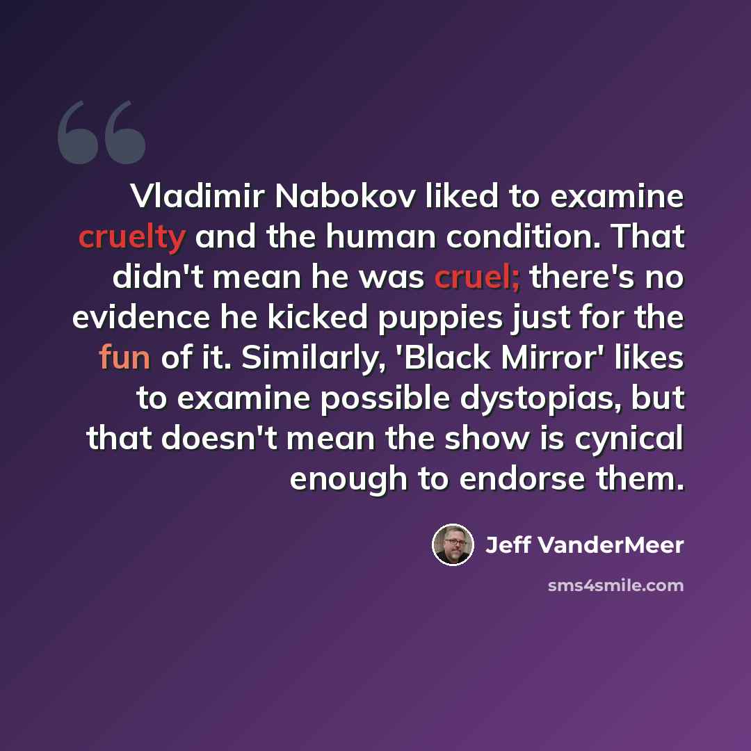 “Vladimir Nabokov liked to examine cruelty and the human condition. That didn't mean he was cruel; there's no evidence he kicked puppies just for the fun of it. Similarly, 'Black Mirror' likes to examine possible dystopias, but that doesn't mean the show is cynical enough to endorse them.” quote by Jeff Vandermeer