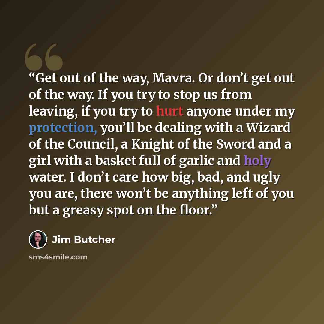 “Get out of the way, Mavra. Or don’t get out of the way. If you try to stop us from leaving, if you try to hurt anyone under my protection, you’ll be dealing with a Wizard of the Council, a Knight of the Sword and a girl with a basket full of garlic and holy water. I don’t care how big, bad, and…” quote by Jim Butcher