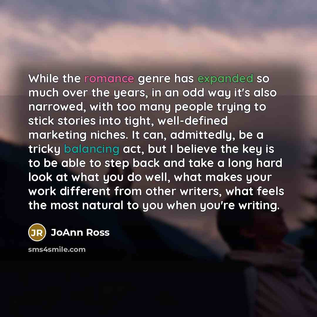 “While the romance genre has expanded so much over the years, in an odd way it's also narrowed, with too many people trying to stick stories into tight, well-defined marketing niches. It can, admittedly, be a tricky balancing act, but I believe the key is to be able to step back and take a long…” quote by JoAnn Ross