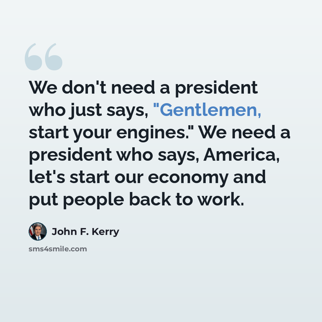 “We don't need a president who just says, "Gentlemen, start your engines." We need a president who says, America, let's start our economy and put people back to work.” quote by John F. Kerry