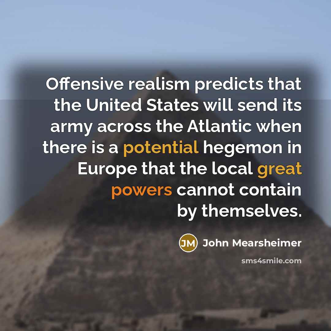 “Offensive realism predicts that the United States will send its army across the Atlantic when there is a potential hegemon in Europe that the local great powers cannot contain by themselves.” quote by John Mearsheimer
