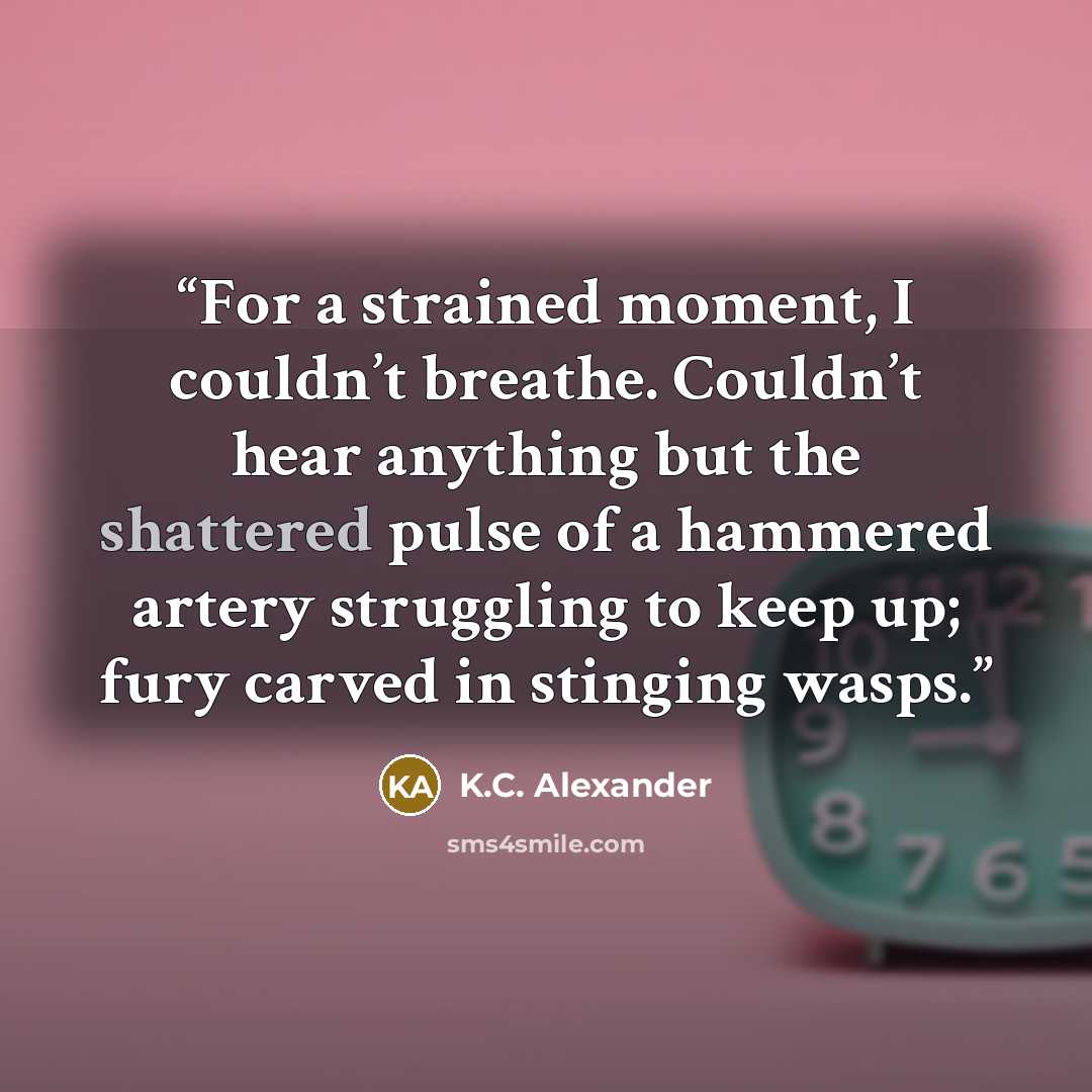 “For a strained moment, I couldn’t breathe. Couldn’t hear anything but the shattered pulse of a hammered artery struggling to keep up; fury carved in stinging wasps.” quote by K.C. Alexander