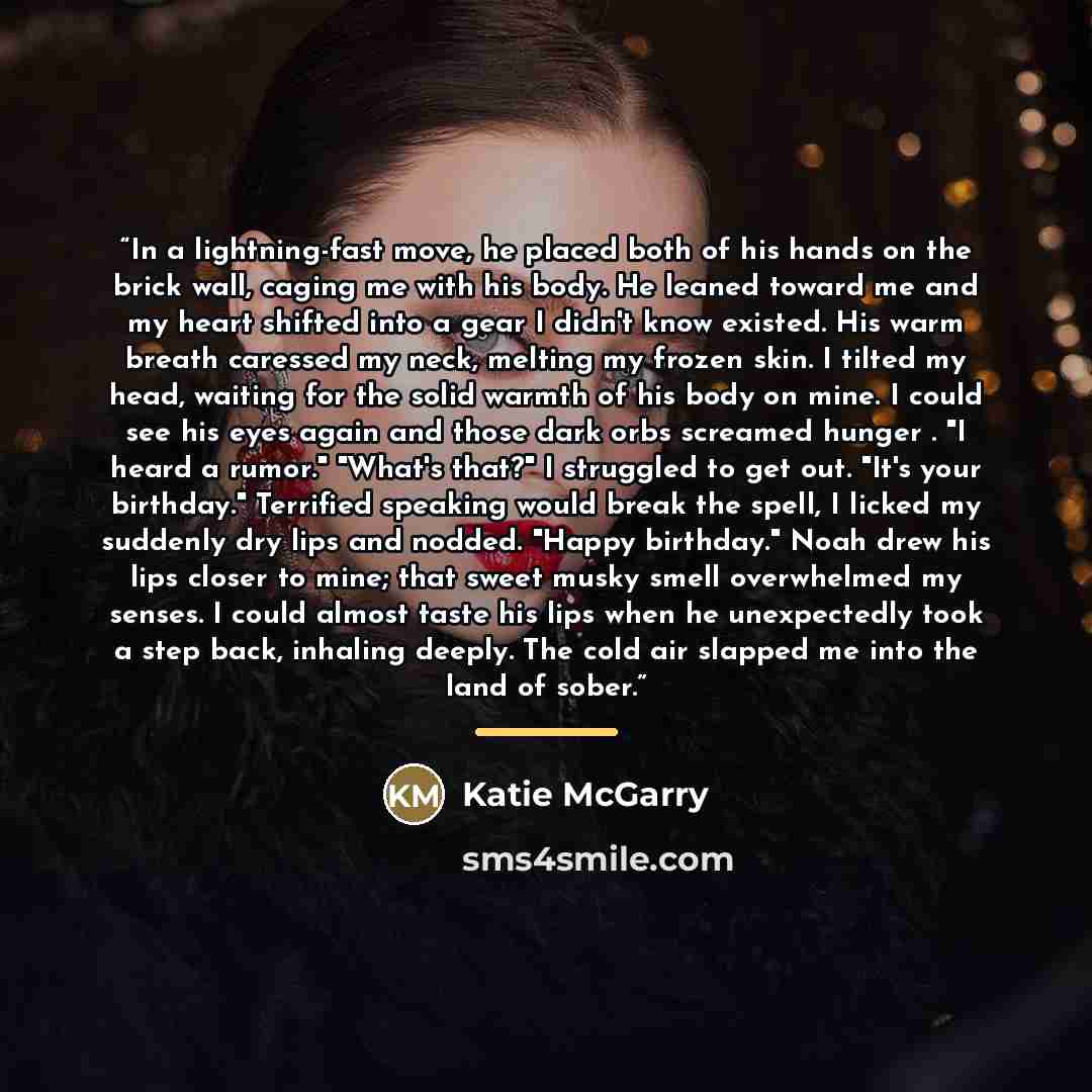 “In a lightning-fast move, he placed both of his hands on the brick wall, caging me with his body. He leaned toward me and my heart shifted into a gear I didn't know existed. His warm breath caressed my neck, melting my frozen skin. I tilted my head, waiting for the solid warmth of his body on…” quote by Katie McGarry