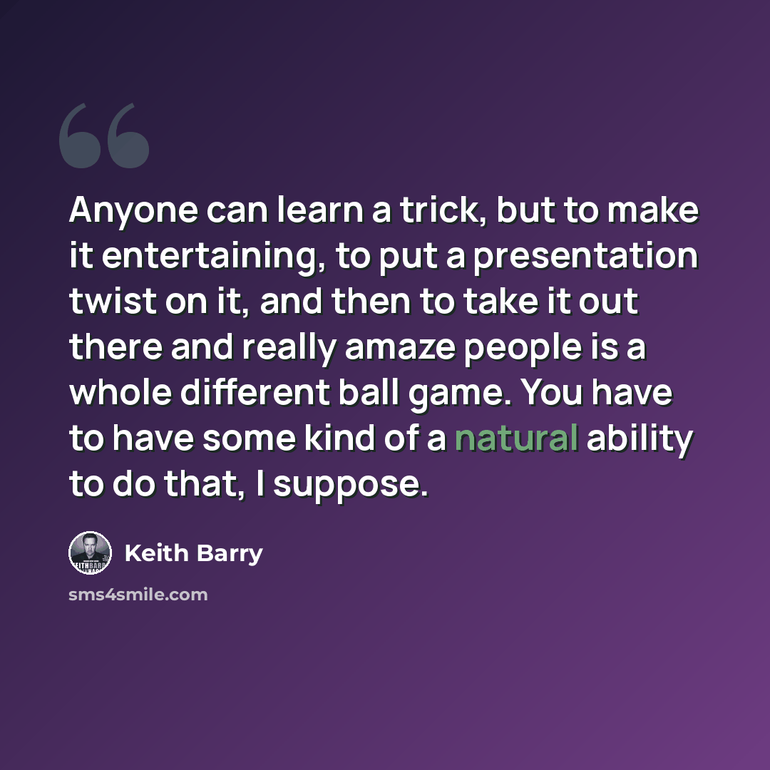 “Anyone can learn a trick, but to make it entertaining, to put a presentation twist on it, and then to take it out there and really amaze people is a whole different ball game. You have to have some kind of a natural ability to do that, I suppose.” quote by Keith Barry