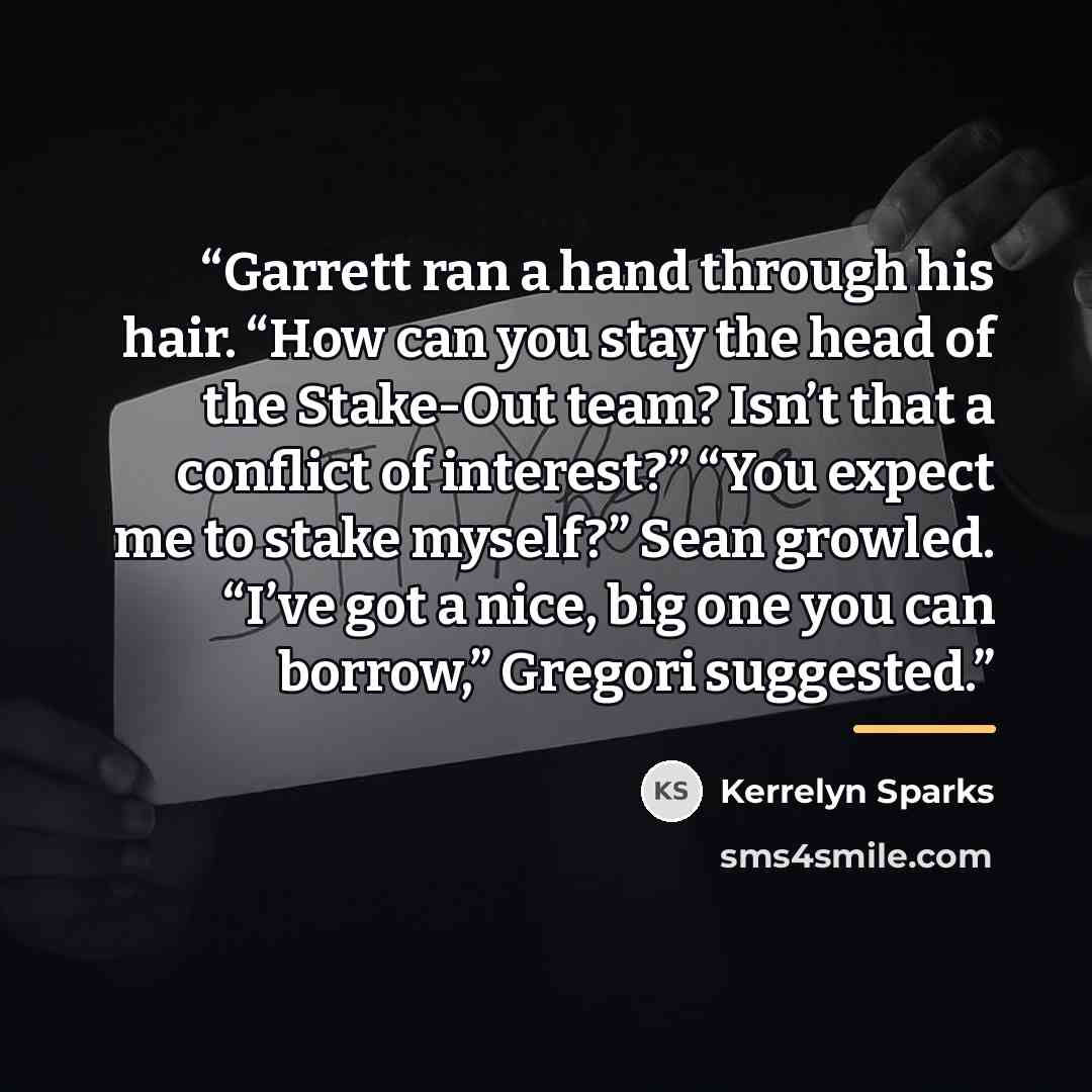 “Garrett ran a hand through his hair. “How can you stay the head of the Stake-Out team? Isn’t that a conflict of interest?” “You expect me to stake myself?” Sean growled. “I’ve got a nice, big one you can borrow,” Gregori suggested.” quote by Kerrelyn Sparks