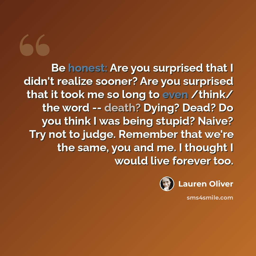 “Be honest: Are you surprised that I didn't realize sooner? Are you surprised that it took me so long to even /think/ the word -- death? Dying? Dead? Do you think I was being stupid? Naive? Try not to judge. Remember that we're the same, you and me. I thought I would live forever too.” quote by Lauren Oliver