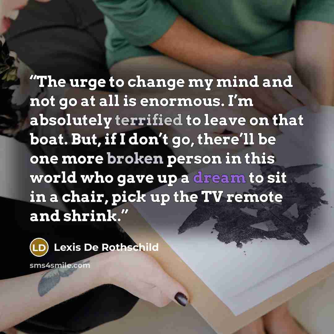 “The urge to change my mind and not go at all is enormous. I’m absolutely terrified to leave on that boat. But, if I don’t go, there’ll be one more broken person in this world who gave up a dream to sit in a chair, pick up the TV remote and shrink.” quote by Lexis De Rothschild
