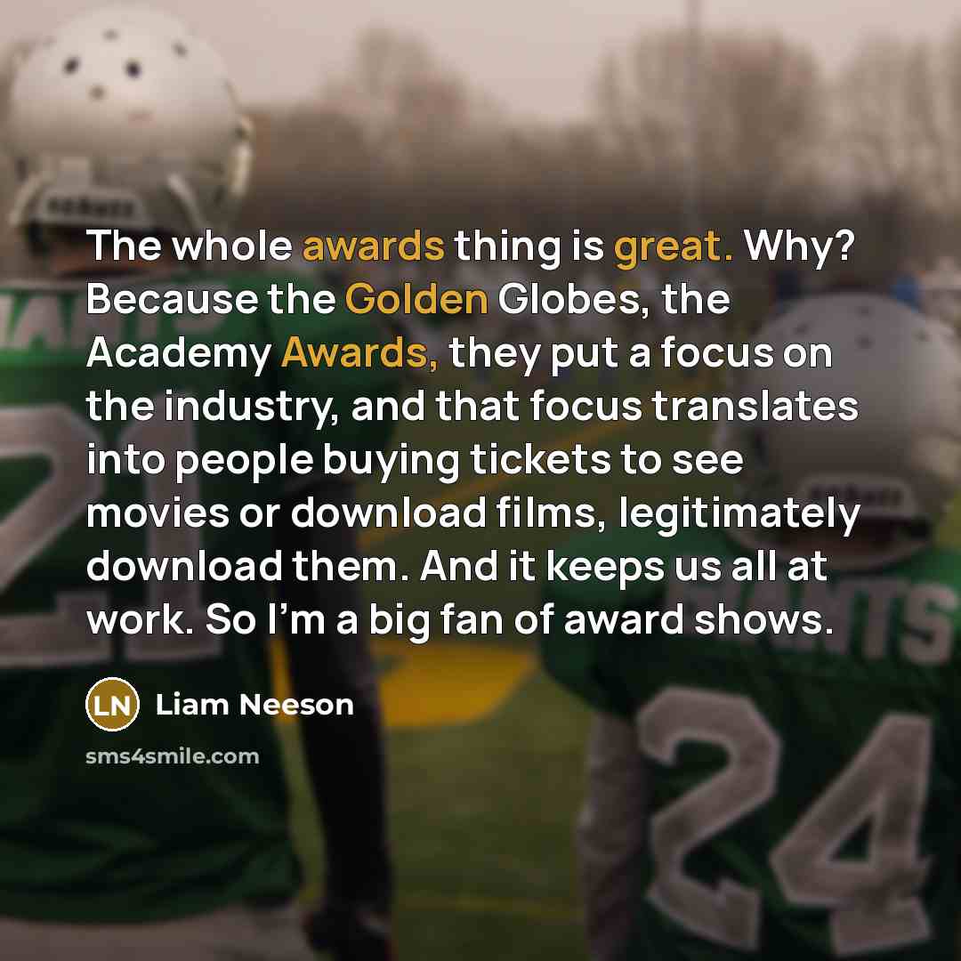 “The whole awards thing is great. Why? Because the Golden Globes, the Academy Awards, they put a focus on the industry, and that focus translates into people buying tickets to see movies or download films, legitimately download them. And it keeps us all at work. So I'm a big fan of award shows.” quote by Liam Neeson