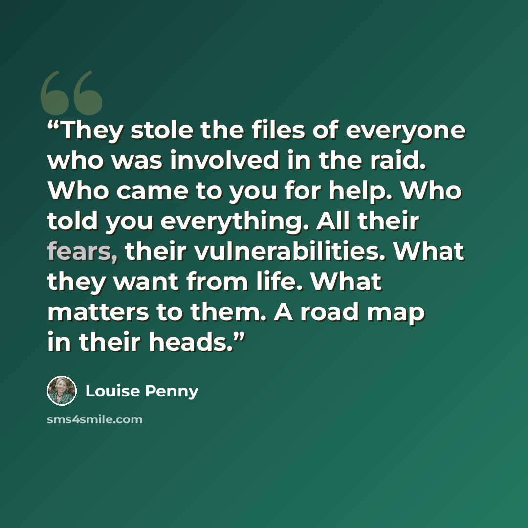 “They stole the files of everyone who was involved in the raid. Who came to you for help. Who told you everything. All their fears, their vulnerabilities. What they want from life. What matters to them. A road map in their heads.” quote by Louise Penny