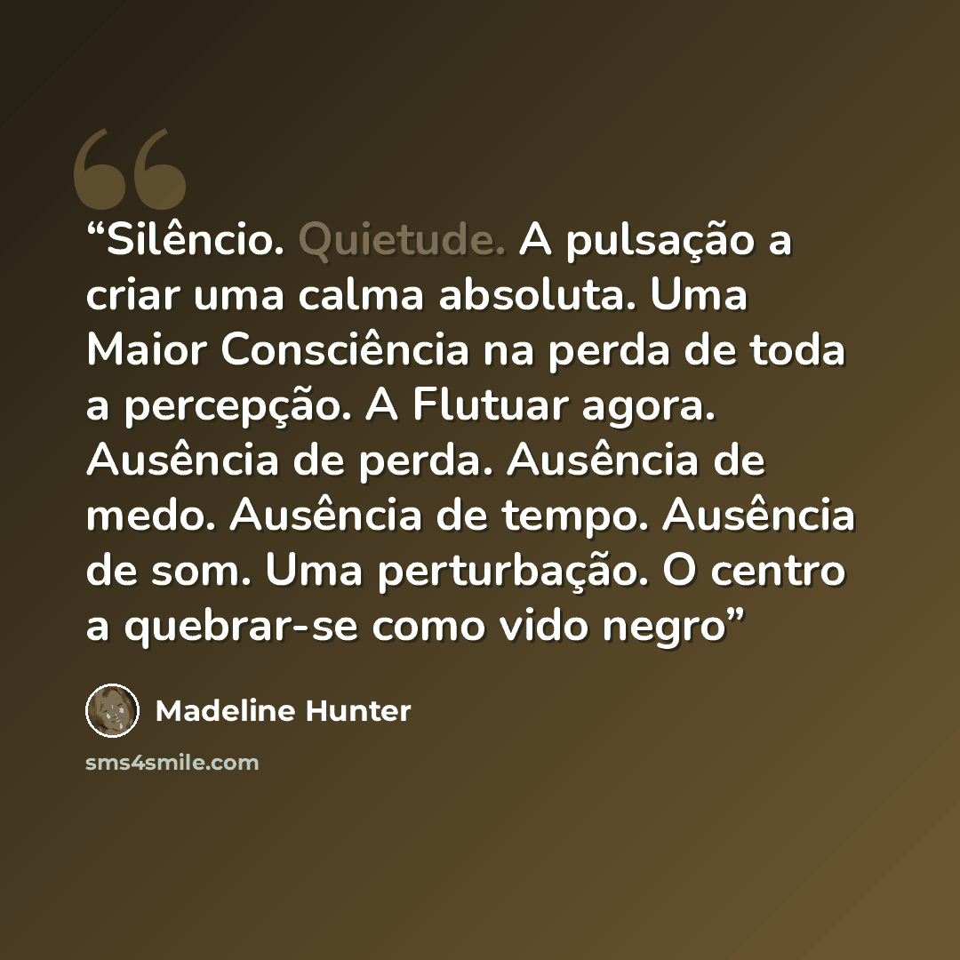 “Silêncio. Quietude. A pulsação a criar uma calma absoluta. Uma Maior Consciência na perda de toda a percepção. A Flutuar agora. Ausência de perda. Ausência de medo. Ausência de tempo. Ausência de som. Uma perturbação. O centro a quebrar-se como vido negro” quote by Madeline Hunter