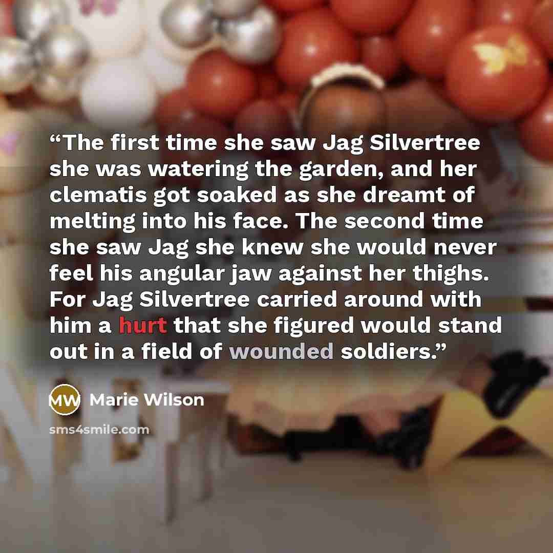 “The first time she saw Jag Silvertree she was watering the garden, and her clematis got soaked as she dreamt of melting into his face. The second time she saw Jag she knew she would never feel his angular jaw against her thighs. For Jag Silvertree carried around with him a hurt that she figured…” quote by Marie Wilson
