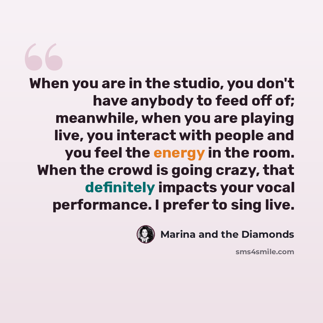 “When you are in the studio, you don't have anybody to feed off of; meanwhile, when you are playing live, you interact with people and you feel the energy in the room. When the crowd is going crazy, that definitely impacts your vocal performance. I prefer to sing live.” quote by Marina and the Diamonds