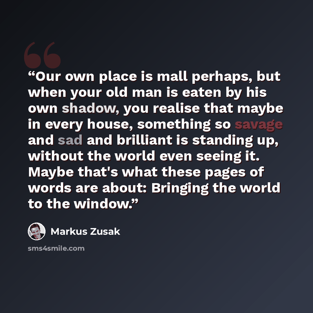 “Our own place is mall perhaps, but when your old man is eaten by his own shadow, you realise that maybe in every house, something so savage and sad and brilliant is standing up, without the world even seeing it. Maybe that's what these pages of words are about: Bringing the world to the window.” quote by Markus Zusak
