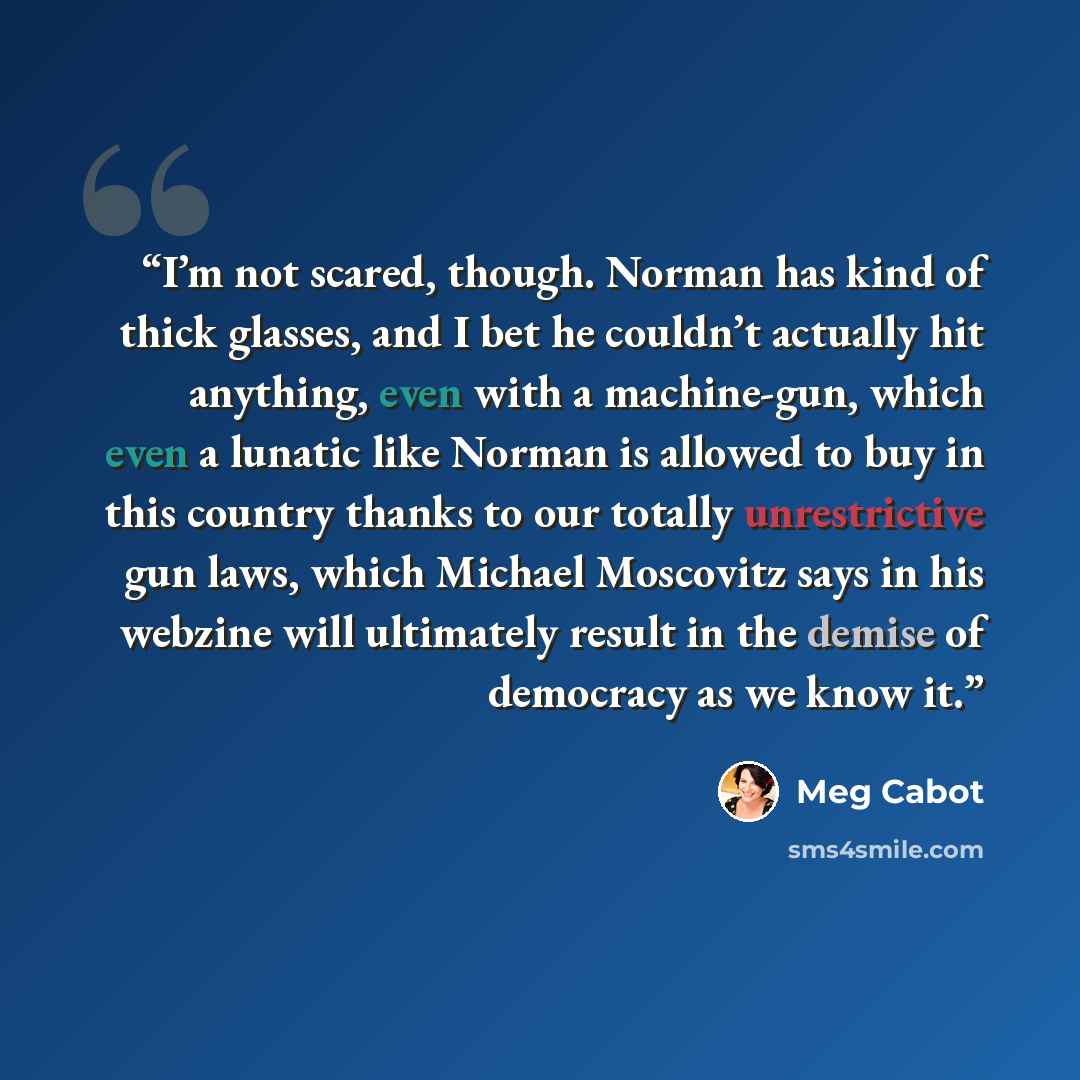 “I’m not scared, though. Norman has kind of thick glasses, and I bet he couldn’t actually hit anything, even with a machine-gun, which even a lunatic like Norman is allowed to buy in this country thanks to our totally unrestrictive gun laws, which Michael Moscovitz says in his webzine will…” quote by Meg Cabot