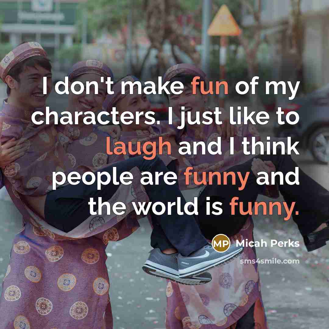 “I don't make fun of my characters. I just like to laugh and I think people are funny and the world is funny.” quote by Micah Perks