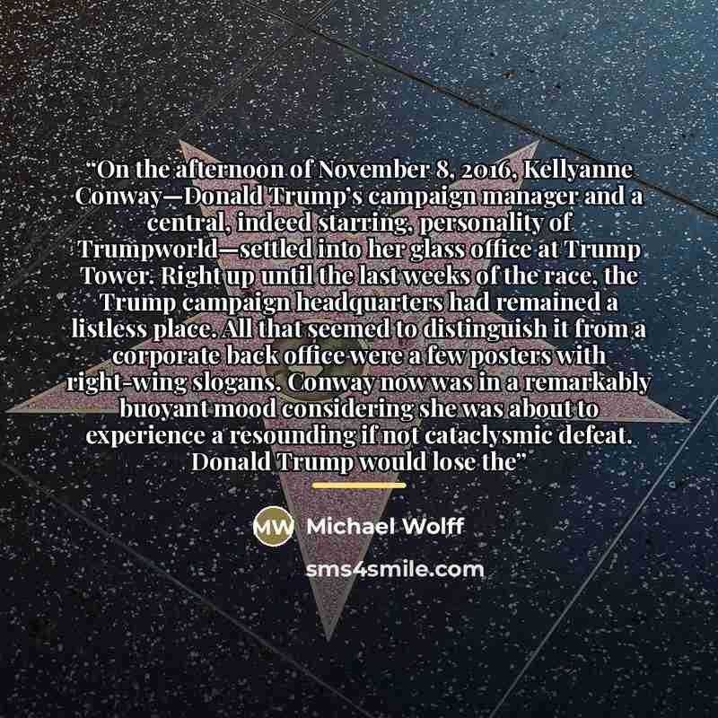 “On the afternoon of November 8, 2016, Kellyanne Conway—Donald Trump’s campaign manager and a central, indeed starring, personality of Trumpworld—settled into her glass office at Trump Tower. Right up until the last weeks of the race, the Trump campaign headquarters had remained a listless place…” quote by Michael Wolff
