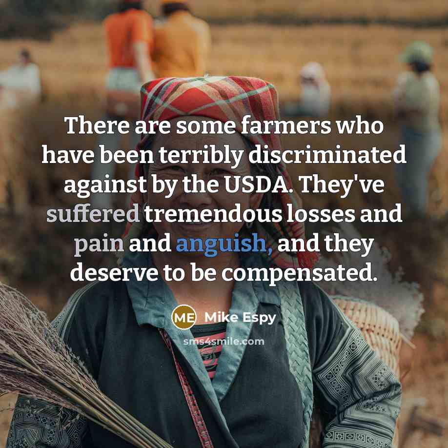 “There are some farmers who have been terribly discriminated against by the USDA. They've suffered tremendous losses and pain and anguish, and they deserve to be compensated.” quote by Mike Espy