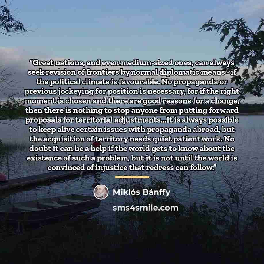 “Great nations, and even medium-sized ones, can always seek revision of frontiers by normal diplomatic means - if the political climate is favourable. No propaganda or previous jockeying for position is necessary, for if the right moment is chosen and there are good reasons for a change, then there…” quote by Miklós Bánffy