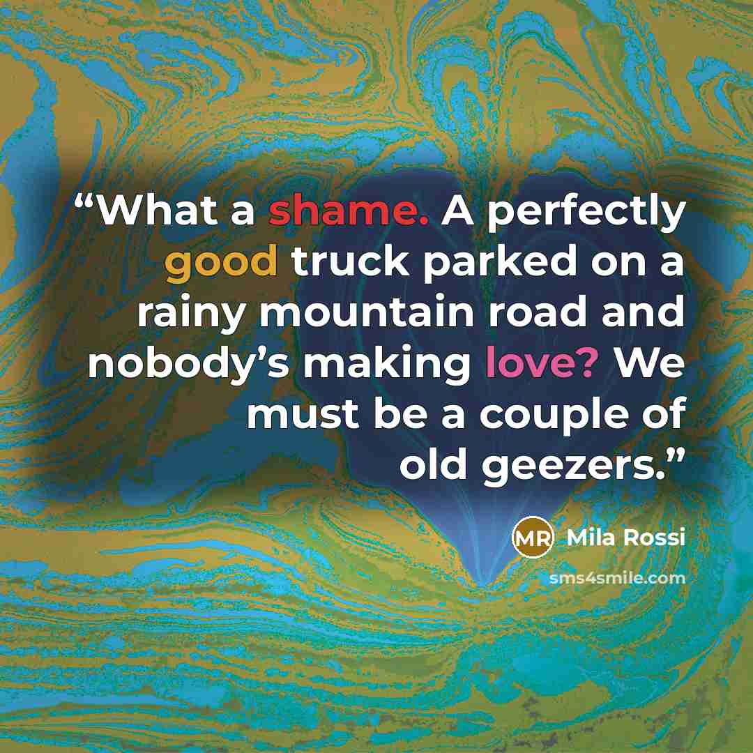 “What a shame. A perfectly good truck parked on a rainy mountain road and nobody’s making love? We must be a couple of old geezers.” quote by Mila Rossi