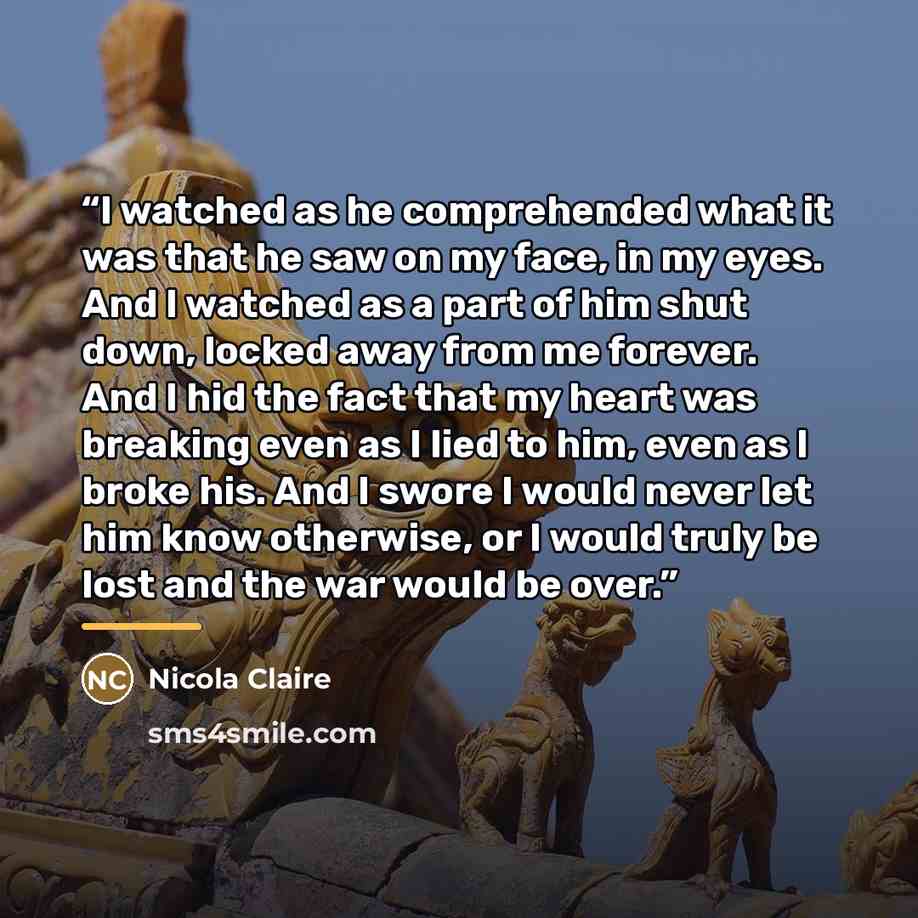 “I watched as he comprehended what it was that he saw on my face, in my eyes. And I watched as a part of him shut down, locked away from me forever. And I hid the fact that my heart was breaking even as I lied to him, even as I broke his. And I swore I would never let him know otherwise, or I would…” quote by Nicola Claire