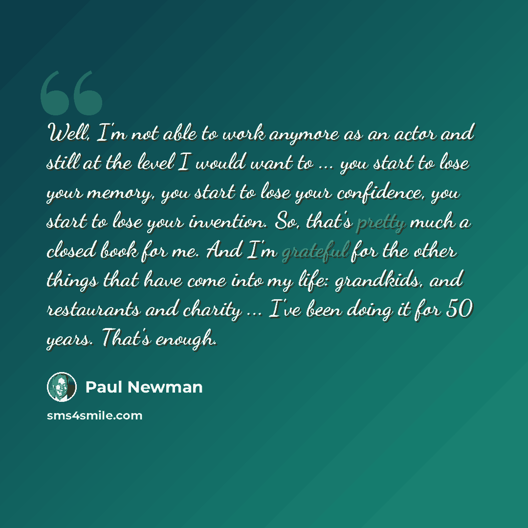 “Well, I'm not able to work anymore as an actor and still at the level I would want to ... you start to lose your memory, you start to lose your confidence, you start to lose your invention. So, that's pretty much a closed book for me. And I'm grateful for the other things that have come into my…” quote by Paul Newman