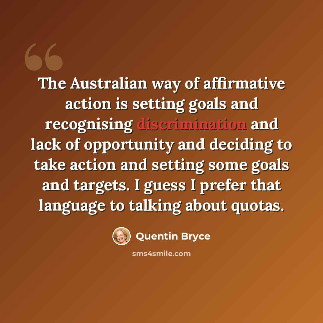“The Australian way of affirmative action is setting goals and recognising discrimination and lack of opportunity and deciding to take action and setting some goals and targets. I guess I prefer that language to talking about quotas.” quote by Quentin Bryce