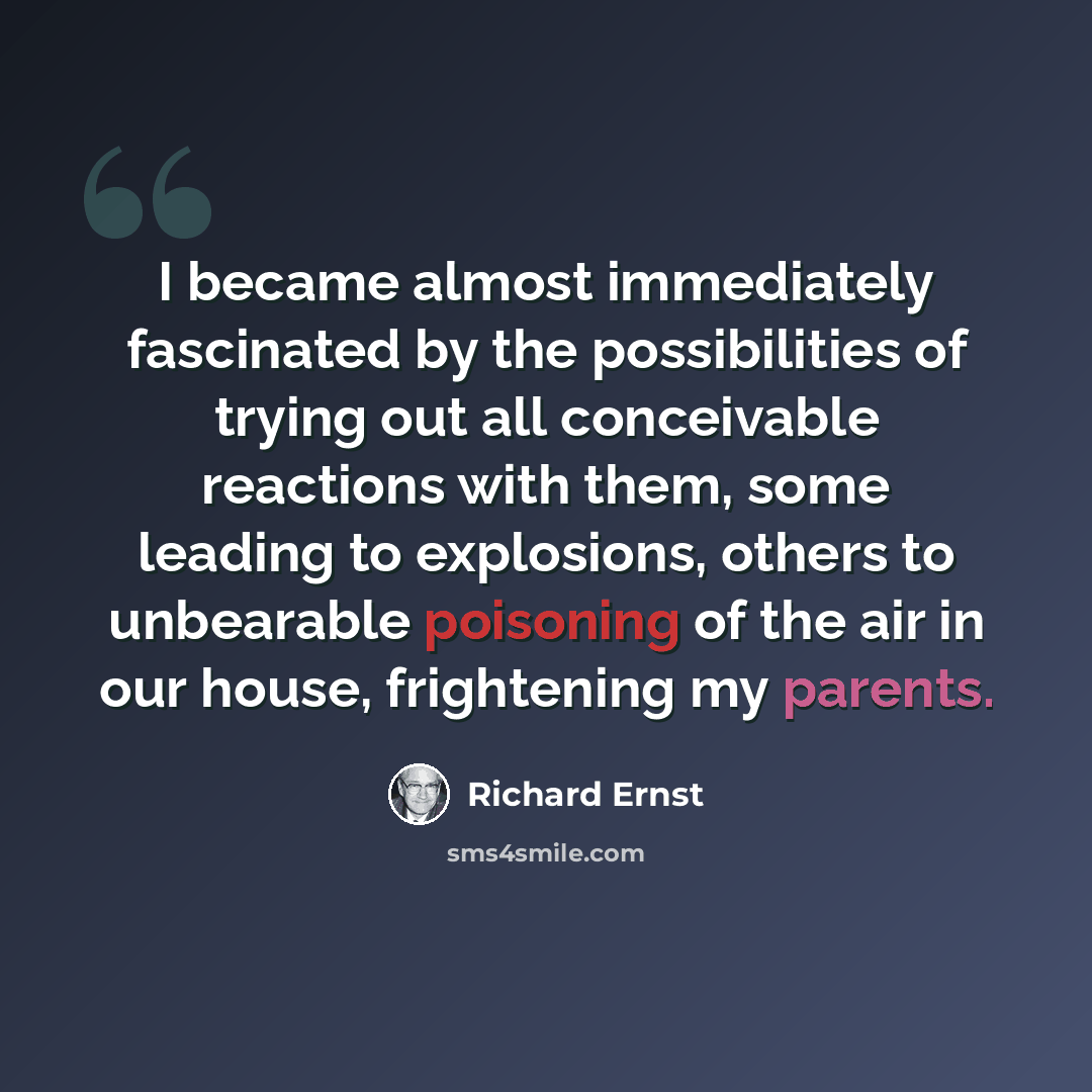 “I became almost immediately fascinated by the possibilities of trying out all conceivable reactions with them, some leading to explosions, others to unbearable poisoning of the air in our house, frightening my parents.” quote by Richard Ernst