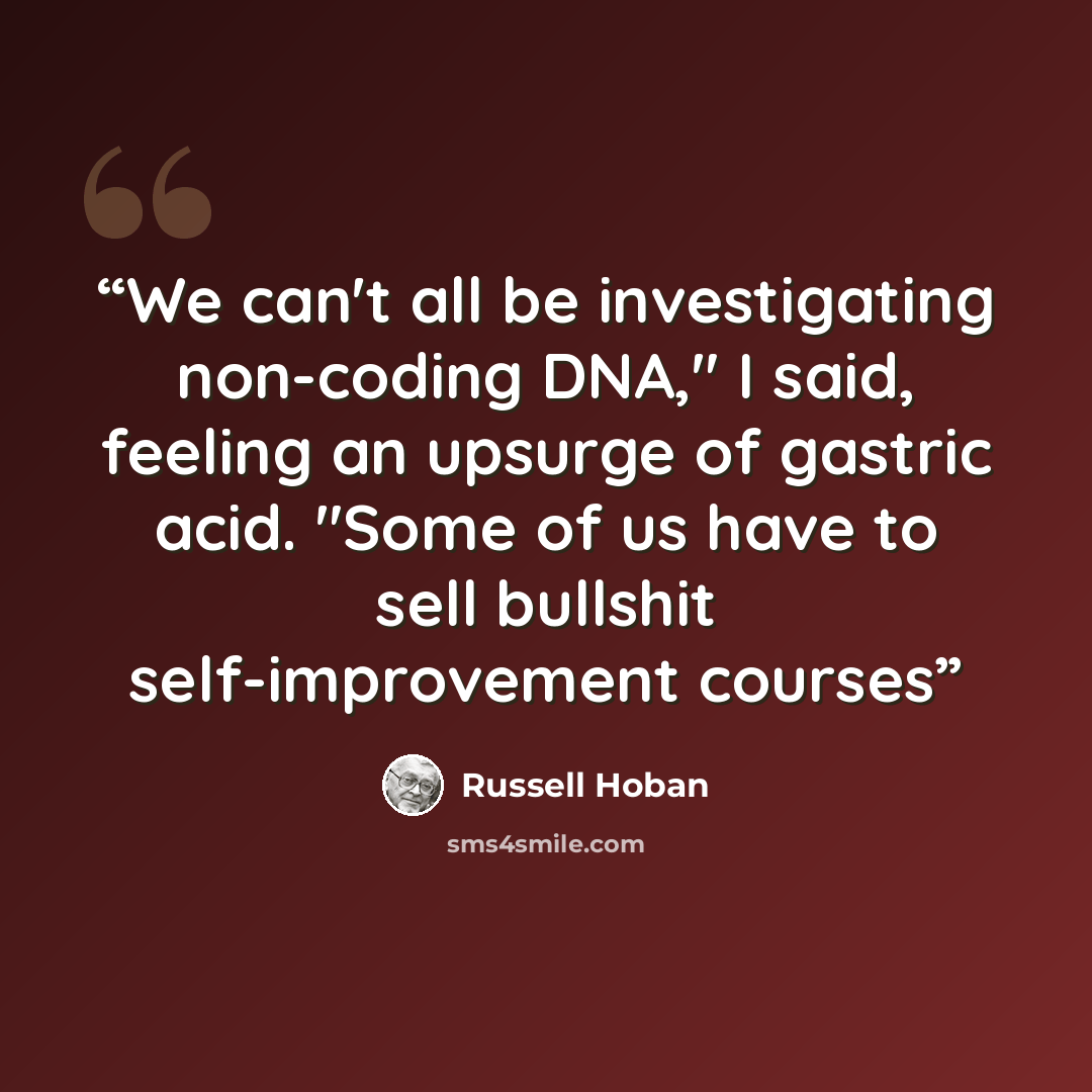 “We can't all be investigating non-coding DNA," I said, feeling an upsurge of gastric acid. "Some of us have to sell bullshit self-improvement courses” quote by Russell Hoban
