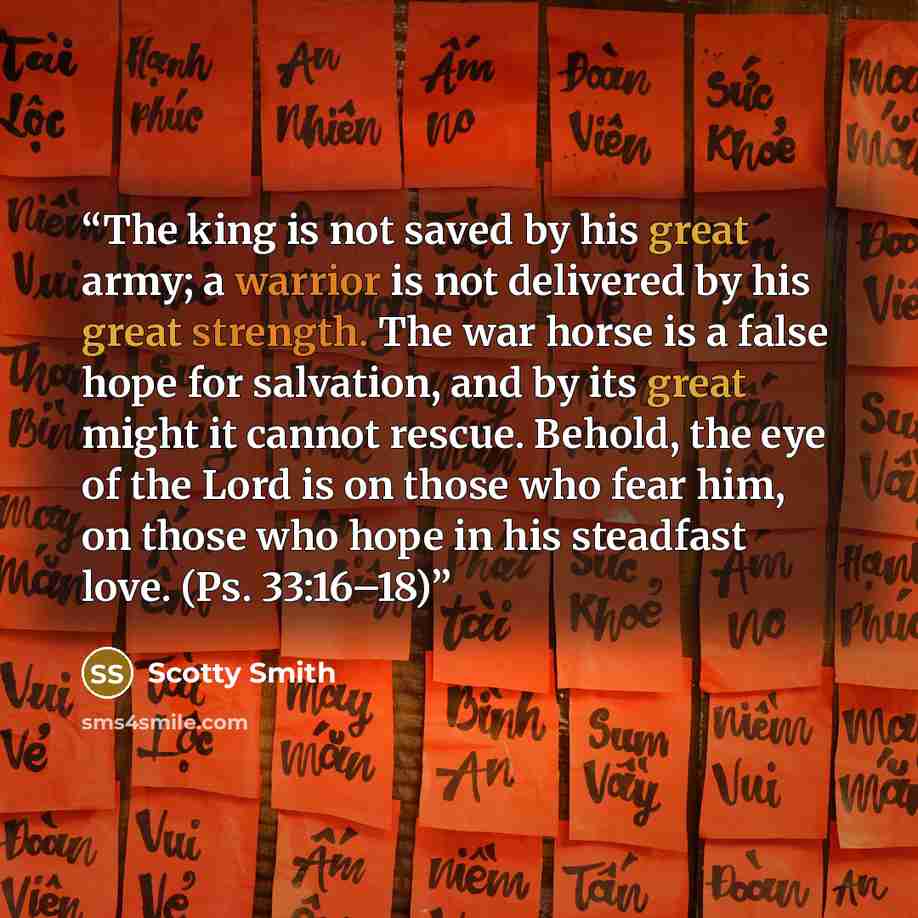 “The king is not saved by his great army; a warrior is not delivered by his great strength. The war horse is a false hope for salvation, and by its great might it cannot rescue. Behold, the eye of the Lord is on those who fear him, on those who hope in his steadfast love. (Ps. 33:16–18)” quote by Scotty Smith