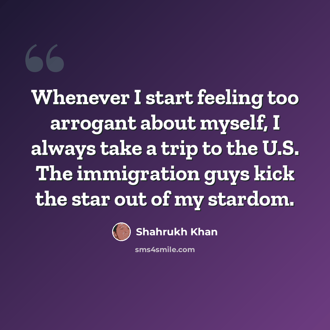 “Whenever I start feeling too arrogant about myself, I always take a trip to the U.S. The immigration guys kick the star out of my stardom.” quote by Shahrukh Khan