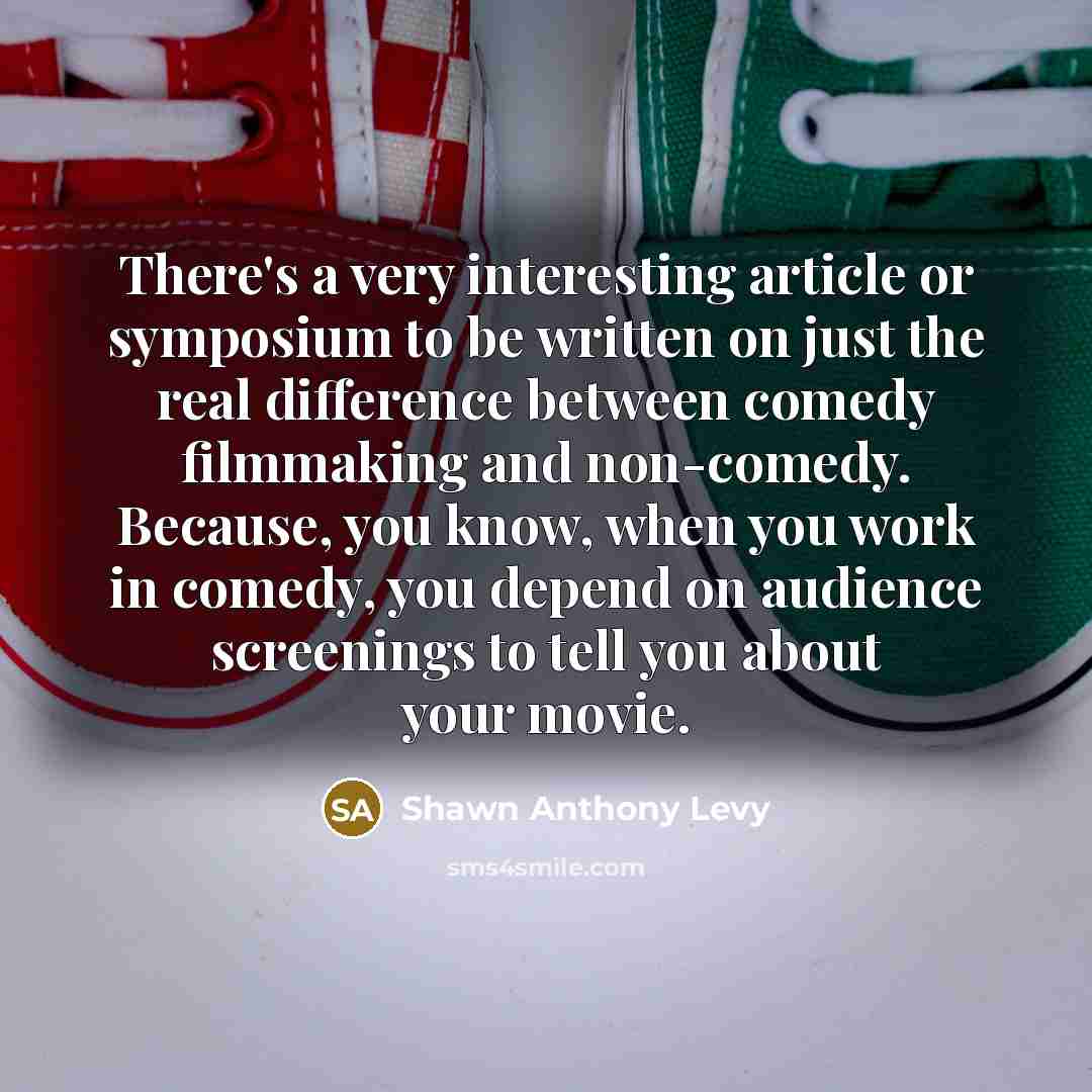 “There's a very interesting article or symposium to be written on just the real difference between comedy filmmaking and non-comedy. Because, you know, when you work in comedy, you depend on audience screenings to tell you about your movie.” quote by Shawn Anthony Levy
