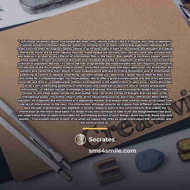 “I pity those reviewers above, and people like them, who ridicule authors like R.A. Boulay and other proponents of similar Ancient Astronaut theories, simply for putting forth so many interesting questions (because that's really what he often throughout openly admits is all he does does) in light…” quote by Socrates