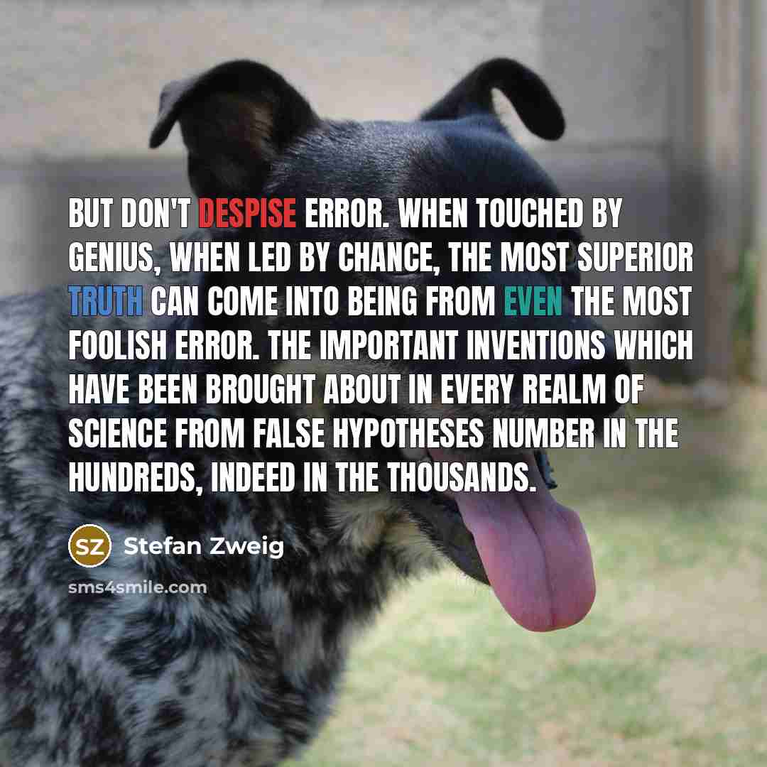 “But don't despise error. When touched by genius, when led by chance, the most superior truth can come into being from even the most foolish error. The important inventions which have been brought about in every realm of science from false hypotheses number in the hundreds, indeed in the thousands.” quote by Stefan Zweig