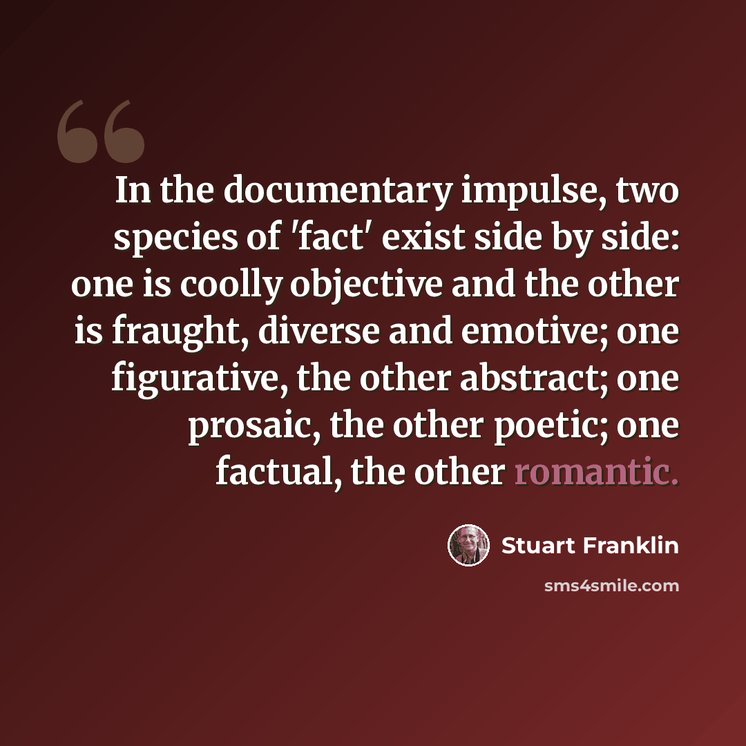 “In the documentary impulse, two species of 'fact' exist side by side: one is coolly objective and the other is fraught, diverse and emotive; one figurative, the other abstract; one prosaic, the other poetic; one factual, the other romantic.” quote by Stuart Franklin