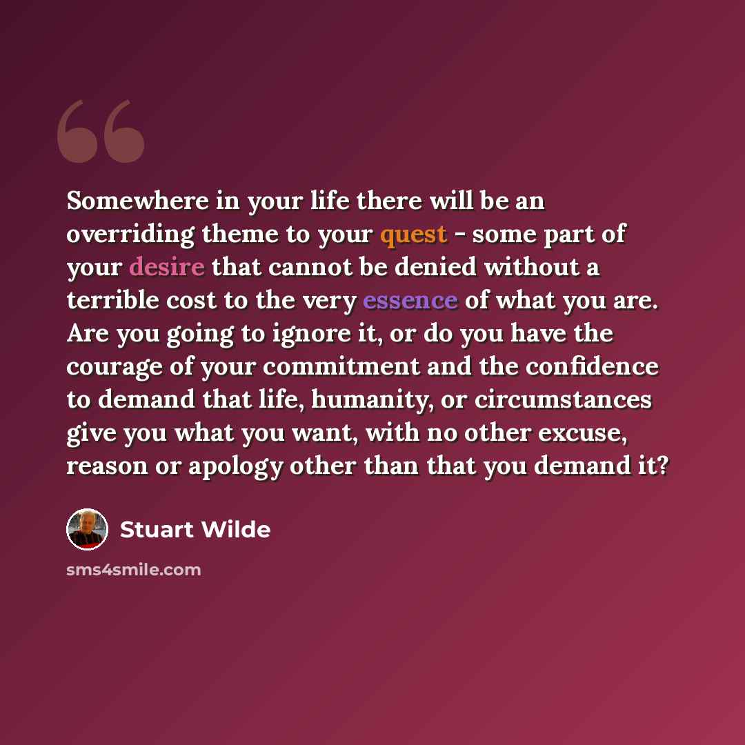 “Somewhere in your life there will be an overriding theme to your quest - some part of your desire that cannot be denied without a terrible cost to the very essence of what you are. Are you going to ignore it, or do you have the courage of your commitment and the confidence to demand that life…” quote by Stuart Wilde