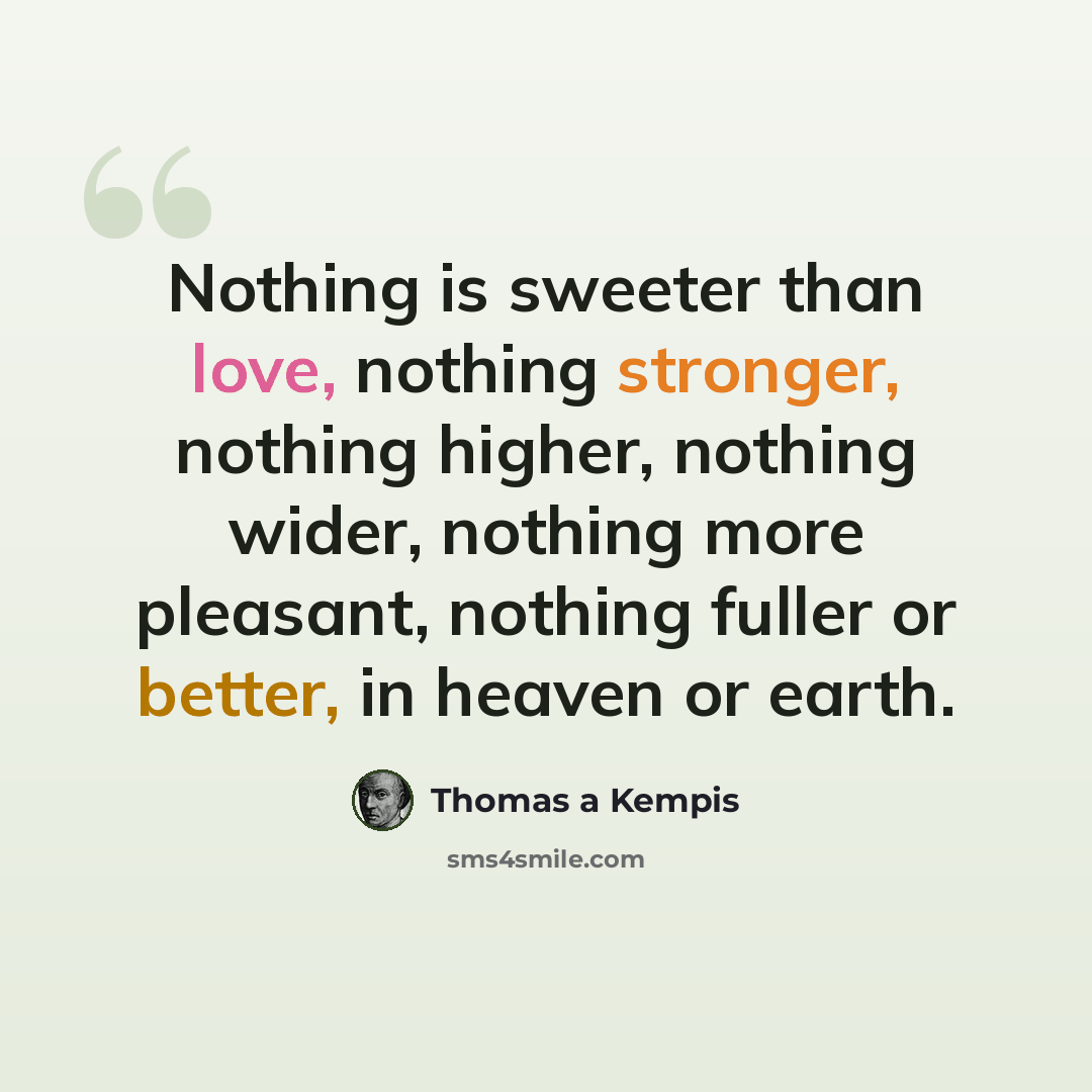 “Nothing is sweeter than love, nothing stronger, nothing higher, nothing wider, nothing more pleasant, nothing fuller or better, in heaven or earth.” quote by Thomas A Kempis