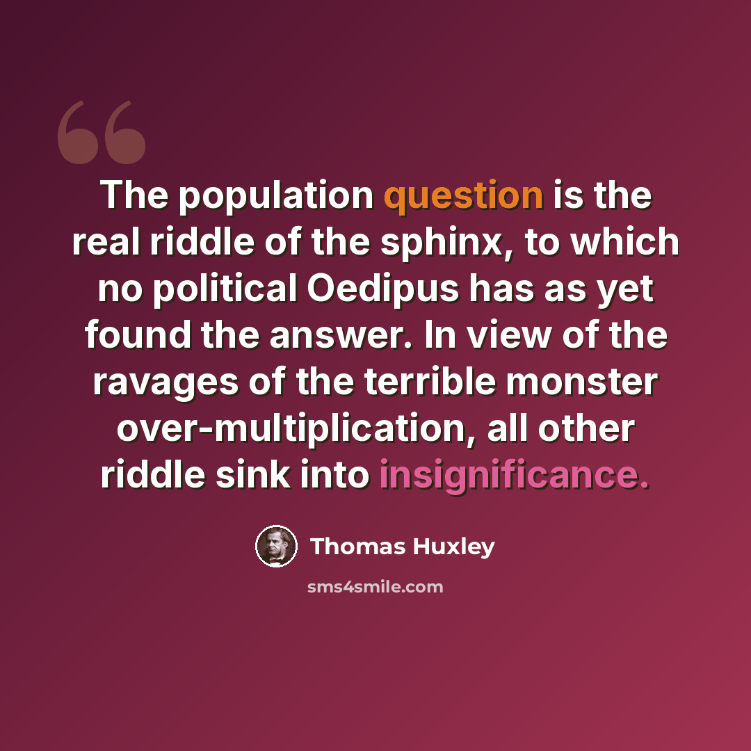 “The population question is the real riddle of the sphinx, to which no political Oedipus has as yet found the answer. In view of the ravages of the terrible monster over-multiplication, all other riddle sink into insignificance.” quote by Thomas Huxley