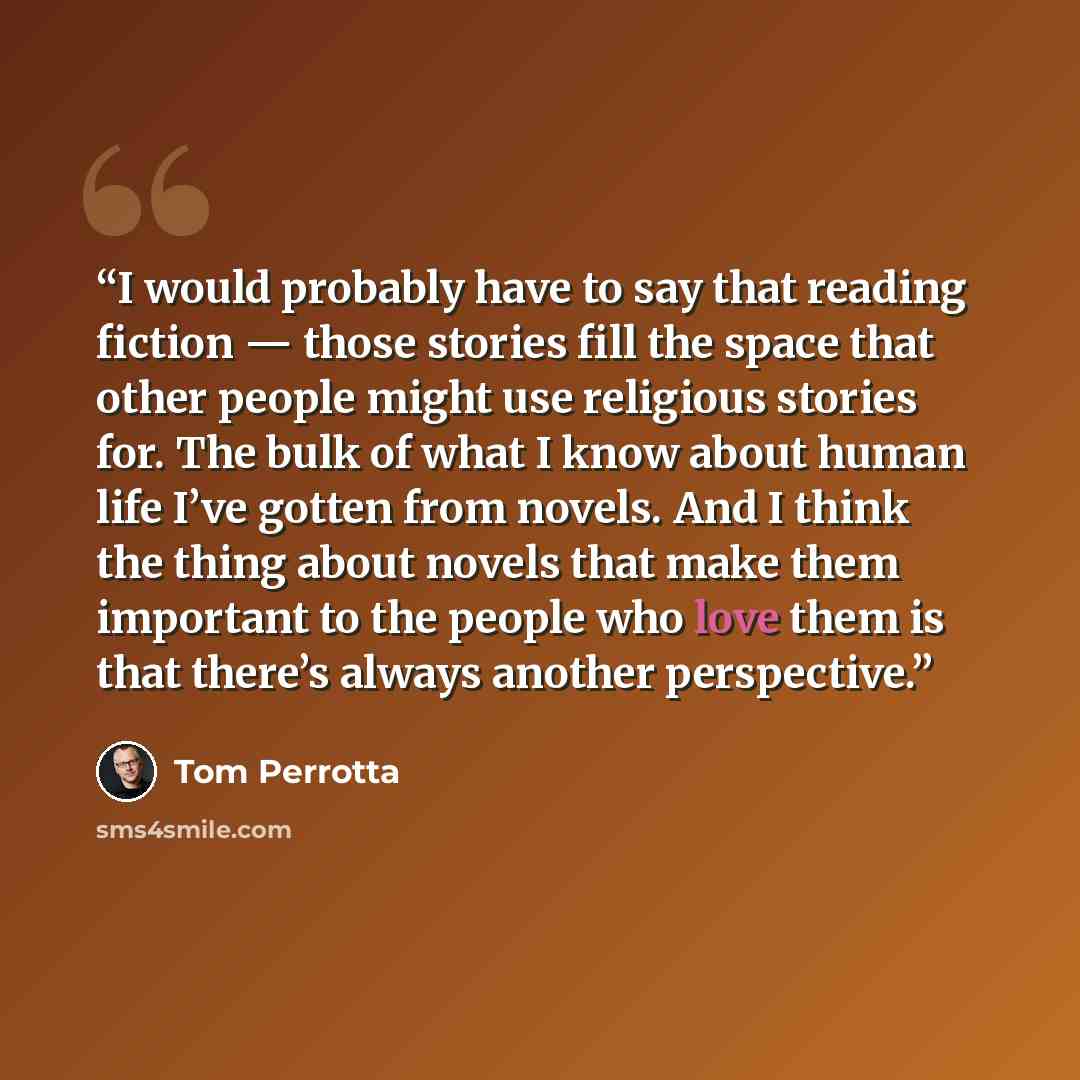 “I would probably have to say that reading fiction — those stories fill the space that other people might use religious stories for. The bulk of what I know about human life I’ve gotten from novels. And I think the thing about novels that make them important to the people who love them is that…” quote by Tom Perrotta