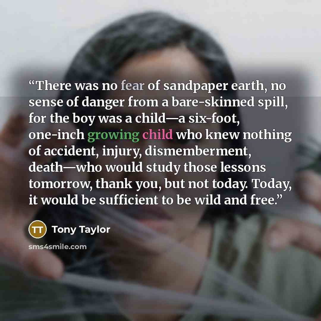 “There was no fear of sandpaper earth, no sense of danger from a bare-skinned spill, for the boy was a child—a six-foot, one-inch growing child who knew nothing of accident, injury, dismemberment, death—who would study those lessons tomorrow, thank you, but not today. Today, it would be sufficient…” quote by Tony Taylor