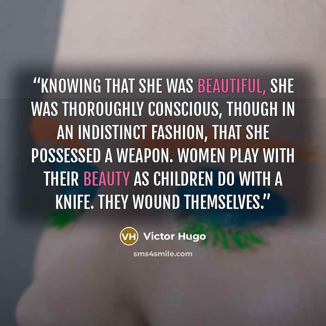 “Knowing that she was beautiful, she was thoroughly conscious, though in an indistinct fashion, that she possessed a weapon. Women play with their beauty as children do with a knife. They wound themselves.” quote by Victor Hugo