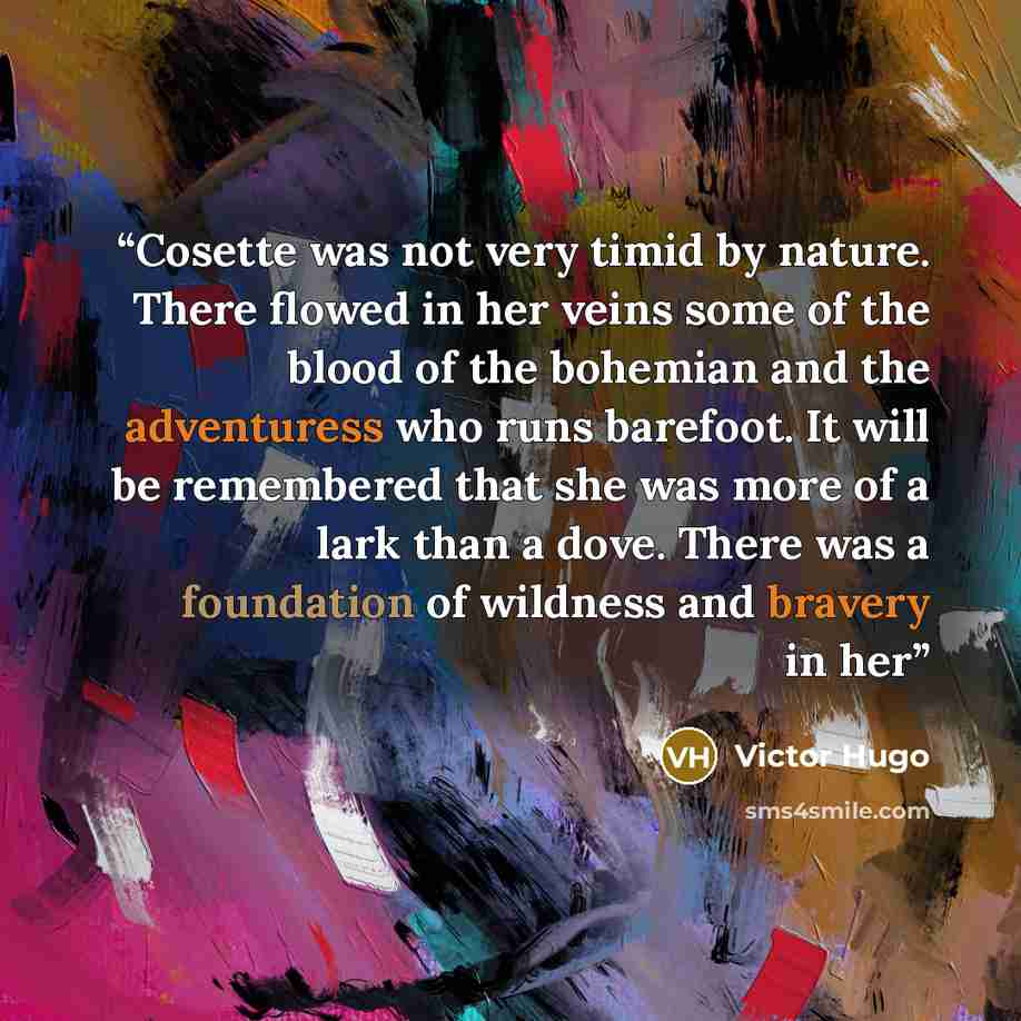 “Cosette was not very timid by nature. There flowed in her veins some of the blood of the bohemian and the adventuress who runs barefoot. It will be remembered that she was more of a lark than a dove. There was a foundation of wildness and bravery in her” quote by Victor Hugo