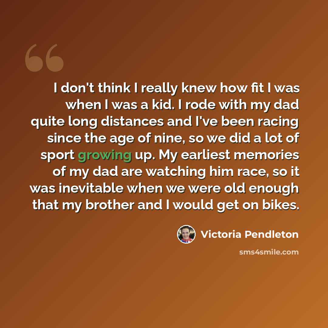 “I don't think I really knew how fit I was when I was a kid. I rode with my dad quite long distances and I've been racing since the age of nine, so we did a lot of sport growing up. My earliest memories of my dad are watching him race, so it was inevitable when we were old enough that my brother…” quote by Victoria Pendleton