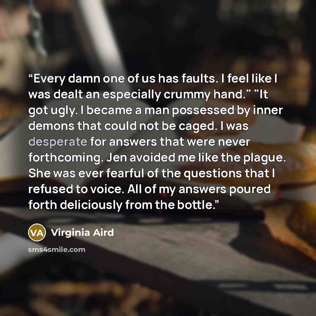 “Every damn one of us has faults. I feel like I was dealt an especially crummy hand." "It got ugly. I became a man possessed by inner demons that could not be caged. I was desperate for answers that were never forthcoming. Jen avoided me like the plague. She was ever fearful of the questions that I…” quote by Virginia Aird