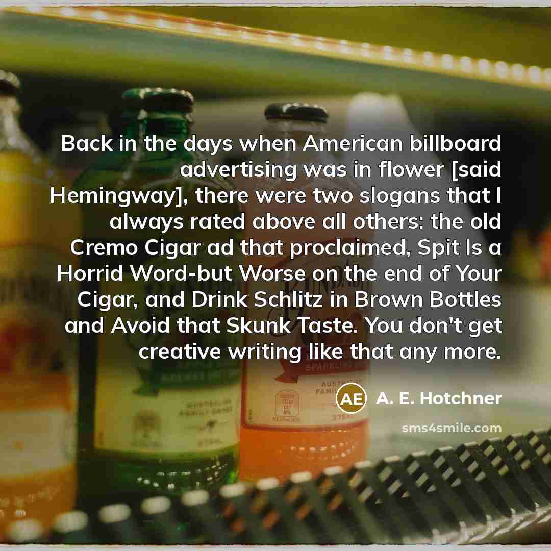 “Back in the days when American billboard advertising was in flower [said Hemingway], there were two slogans that I always rated above all others: the old Cremo Cigar ad that proclaimed, Spit Is a Horrid Word-but Worse on the end of Your Cigar, and Drink Schlitz in Brown Bottles and Avoid that…” quote by A. E. Hotchner