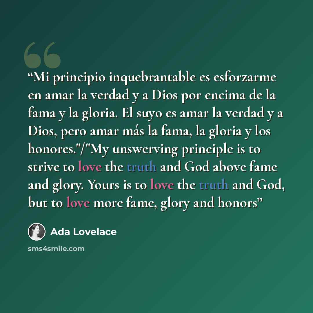 “Mi principio inquebrantable es esforzarme en amar la verdad y a Dios por encima de la fama y la gloria. El suyo es amar la verdad y a Dios, pero amar más la fama, la gloria y los honores."/"My unswerving principle is to strive to love the truth and God above fame and glory. Yours is to love the…” quote by Ada Lovelace