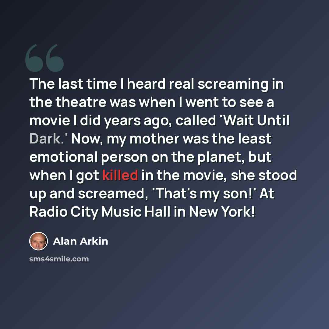 “The last time I heard real screaming in the theatre was when I went to see a movie I did years ago, called 'Wait Until Dark.' Now, my mother was the least emotional person on the planet, but when I got killed in the movie, she stood up and screamed, 'That's my son!' At Radio City Music Hall in New…” quote by Alan Arkin