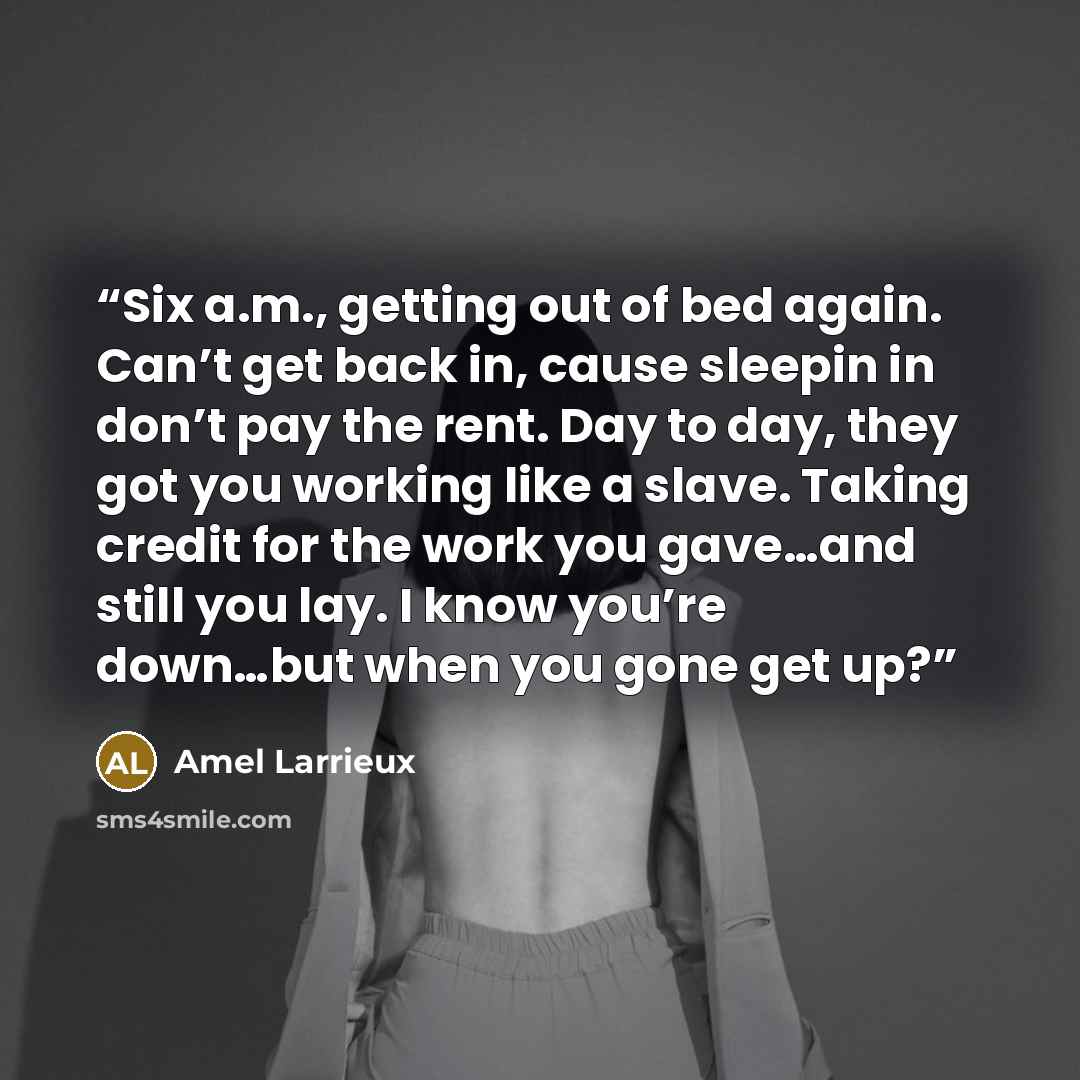 “Six a.m., getting out of bed again. Can’t get back in, cause sleepin in don’t pay the rent. Day to day, they got you working like a slave. Taking credit for the work you gave…and still you lay. I know you’re down…but when you gone get up?” quote by Amel Larrieux